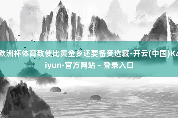 欧洲杯体育致使比黄金乡还要备受选藏-开云(中国)Kaiyun·官方网站 - 登录入口