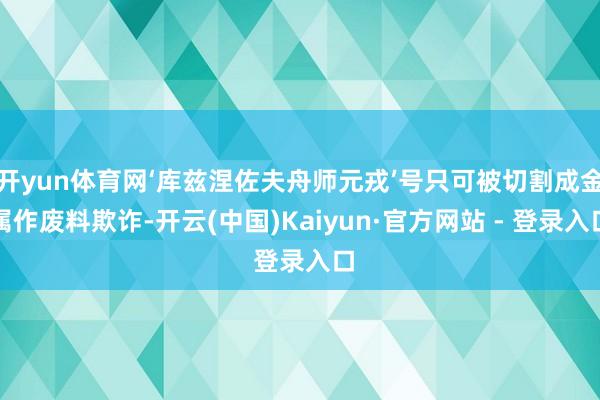 开yun体育网‘库兹涅佐夫舟师元戎’号只可被切割成金属作废料欺诈-开云(中国)Kaiyun·官方网站 - 登录入口