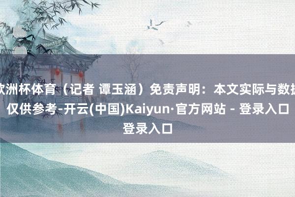 欧洲杯体育（记者 谭玉涵）免责声明：本文实际与数据仅供参考-开云(中国)Kaiyun·官方网站 - 登录入口