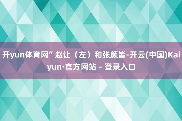 开yun体育网”赵让(左)和张颜皆-开云(中国)Kaiyun·官方网站 - 登录入口