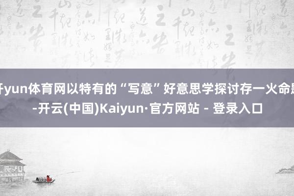 开yun体育网以特有的“写意”好意思学探讨存一火命题-开云(中国)Kaiyun·官方网站 - 登录入口