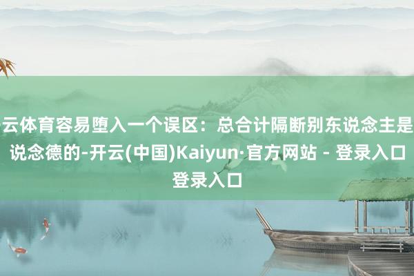 开云体育容易堕入一个误区：总合计隔断别东说念主是不说念德的-开云(中国)Kaiyun·官方网站 - 登录入口