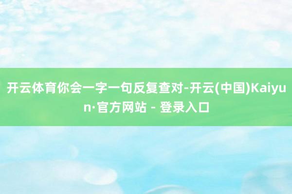 开云体育你会一字一句反复查对-开云(中国)Kaiyun·官方网站 - 登录入口