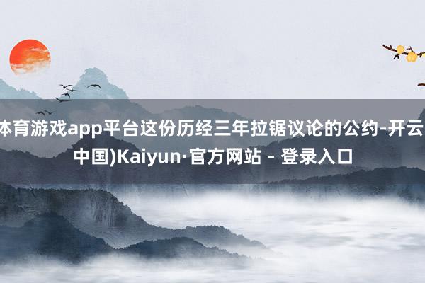 体育游戏app平台这份历经三年拉锯议论的公约-开云(中国)Kaiyun·官方网站 - 登录入口