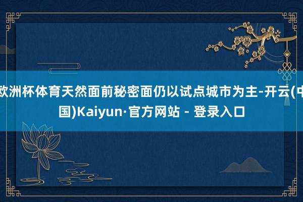 欧洲杯体育天然面前秘密面仍以试点城市为主-开云(中国)Kaiyun·官方网站 - 登录入口