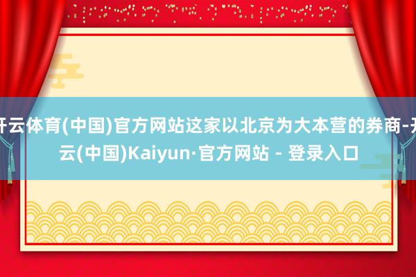 开云体育(中国)官方网站这家以北京为大本营的券商-开云(中国)Kaiyun·官方网站 - 登录入口