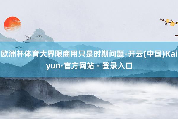 欧洲杯体育大界限商用只是时期问题-开云(中国)Kaiyun·官方网站 - 登录入口