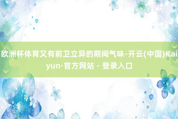 欧洲杯体育又有前卫立异的期间气味-开云(中国)Kaiyun·官方网站 - 登录入口