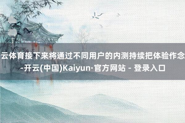 开云体育接下来将通过不同用户的内测持续把体验作念好-开云(中国)Kaiyun·官方网站 - 登录入口