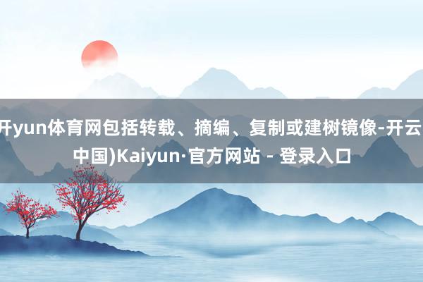 开yun体育网包括转载、摘编、复制或建树镜像-开云(中国)Kaiyun·官方网站 - 登录入口