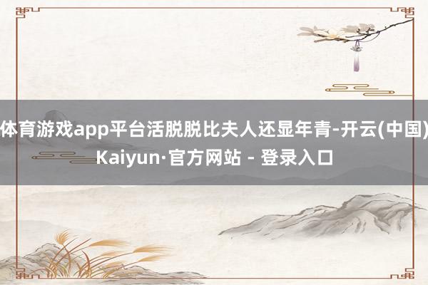 体育游戏app平台活脱脱比夫人还显年青-开云(中国)Kaiyun·官方网站 - 登录入口