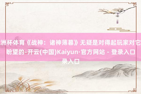 欧洲杯体育《战神:诸神薄暮》无疑是对得起玩家对它的盼望的-开云(中国)Kaiyun·官方网站 - 登录入口