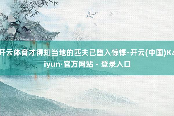 开云体育才得知当地的匹夫已堕入惊悸-开云(中国)Kaiyun·官方网站 - 登录入口