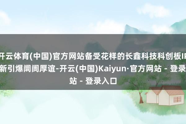 开云体育(中国)官方网站备受花样的长鑫科技科创板IPO打新引爆阛阓厚谊-开云(中国)Kaiyun·官方网站 - 登录入口