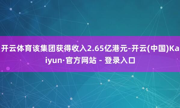 开云体育该集团获得收入2.65亿港元-开云(中国)Kaiyun·官方网站 - 登录入口