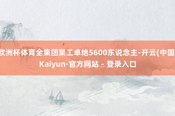 欧洲杯体育全集团聚工卓绝5600东说念主-开云(中国)Kaiyun·官方网站 - 登录入口